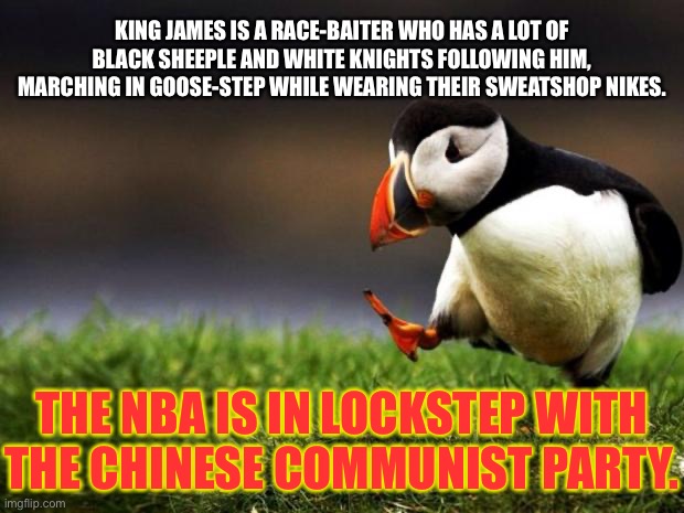 Just saying, the shoe seems to fit the King. | KING JAMES IS A RACE-BAITER WHO HAS A LOT OF BLACK SHEEPLE AND WHITE KNIGHTS FOLLOWING HIM, MARCHING IN GOOSE-STEP WHILE WEARING THEIR SWEATSHOP NIKES. THE NBA IS IN LOCKSTEP WITH THE CHINESE COMMUNIST PARTY. | image tagged in memes,unpopular opinion puffin,lebron james,china,nba,race | made w/ Imgflip meme maker
