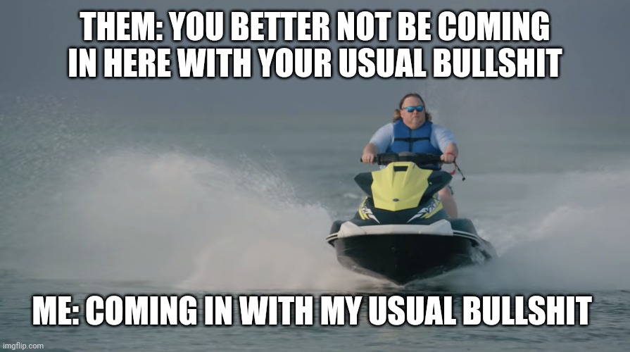 Jet Ski Tiger King | THEM: YOU BETTER NOT BE COMING IN HERE WITH YOUR USUAL BULLSHIT; ME: COMING IN WITH MY USUAL BULLSHIT | image tagged in jet ski tiger king | made w/ Imgflip meme maker