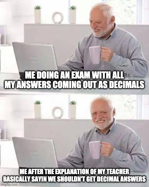 Hide the Pain Harold Meme | ME DOING AN EXAM WITH ALL MY ANSWERS COMING OUT AS DECIMALS; ME AFTER THE EXPLANATION OF MY TEACHER BASICALLY SAYIN WE SHOULDN'T GET DECIMAL ANSWERS | image tagged in memes,hide the pain harold,math | made w/ Imgflip meme maker