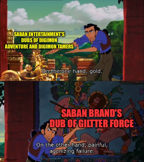 Road To El Dorado Gold And Failure | SABAN ENTERTAINMENT'S DUBS OF DIGIMON ADVENTURE AND DIGIMON TAMERS; SABAN BRAND'S DUB OF GILTTER FORCE | image tagged in road to el dorado gold and failure | made w/ Imgflip meme maker