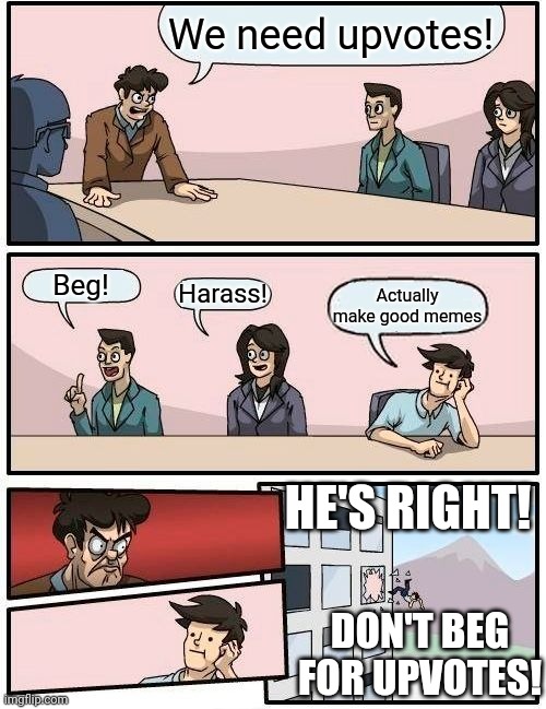 Boardroom Meeting Suggestion Meme | We need upvotes! Beg! Harass! Actually make good memes; HE'S RIGHT! DON'T BEG FOR UPVOTES! | image tagged in memes,boardroom meeting suggestion | made w/ Imgflip meme maker