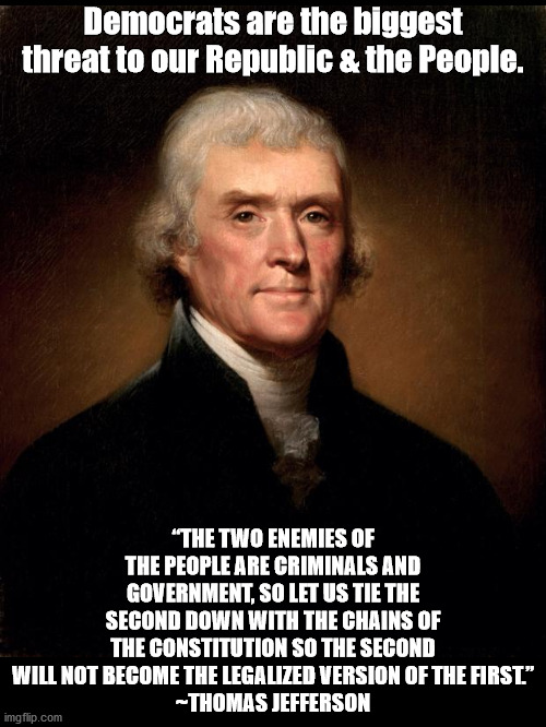 Biggest Threat to We The People | Democrats are the biggest threat to our Republic & the People. “THE TWO ENEMIES OF THE PEOPLE ARE CRIMINALS AND GOVERNMENT, SO LET US TIE THE SECOND DOWN WITH THE CHAINS OF THE CONSTITUTION SO THE SECOND WILL NOT BECOME THE LEGALIZED VERSION OF THE FIRST.”
~THOMAS JEFFERSON | image tagged in politicians suck | made w/ Imgflip meme maker