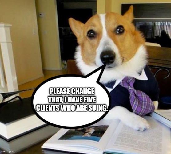 Lawyer Corgi Dog | PLEASE CHANGE THAT, I HAVE FIVE CLIENTS WHO ARE SUING. | image tagged in lawyer corgi dog | made w/ Imgflip meme maker