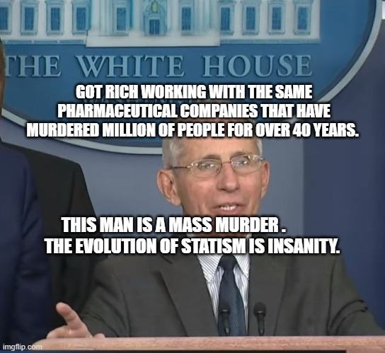 Dr Fauci | GOT RICH WORKING WITH THE SAME PHARMACEUTICAL COMPANIES THAT HAVE MURDERED MILLION OF PEOPLE FOR OVER 40 YEARS. THIS MAN IS A MASS MURDER .               THE EVOLUTION OF STATISM IS INSANITY. | image tagged in dr fauci | made w/ Imgflip meme maker