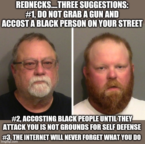 REDNECKS! Is this really so hard to remember? Mind your own business, call police if there is a problem, and leave folks alone! | REDNECKS....THREE SUGGESTIONS:
#1, DO NOT GRAB A GUN AND ACCOST A BLACK PERSON ON YOUR STREET; #2, ACCOSTING BLACK PEOPLE UNTIL THEY ATTACK YOU IS NOT GROUNDS FOR SELF DEFENSE; #3, THE INTERNET WILL NEVER FORGET WHAT YOU DO | image tagged in white trash in trouble,rednecks,murder | made w/ Imgflip meme maker