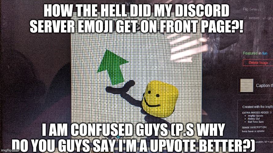 How did my server emoji get on front page?! | HOW THE HELL DID MY DISCORD SERVER EMOJI GET ON FRONT PAGE?! I AM CONFUSED GUYS (P.S WHY DO YOU GUYS SAY I'M A UPVOTE BETTER?) | image tagged in here have an upvote,discord server emoji,how the actual hell did this get on front page | made w/ Imgflip meme maker