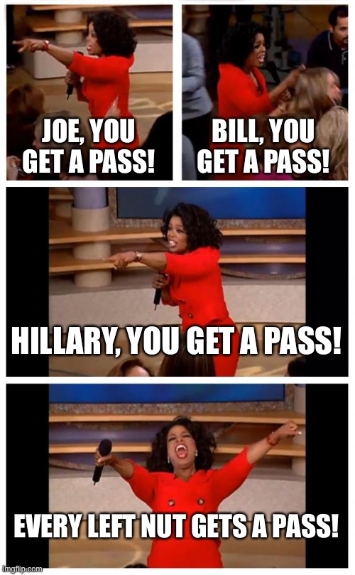 Every left nut gets a pass | JOE, YOU GET A PASS! BILL, YOU GET A PASS! HILLARY, YOU GET A PASS! EVERY LEFT NUT GETS A PASS! | image tagged in memes,oprah you get a car everybody gets a car,joe biden,hillary clinton,bill clinton,pass | made w/ Imgflip meme maker