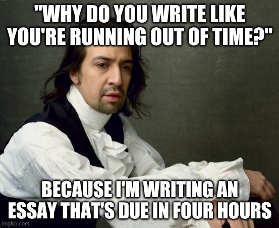Hamilton write like you're running out of time | "WHY DO YOU WRITE LIKE YOU'RE RUNNING OUT OF TIME?"; BECAUSE I'M WRITING AN ESSAY THAT'S DUE IN FOUR HOURS | image tagged in hamilton write like you're running out of time | made w/ Imgflip meme maker