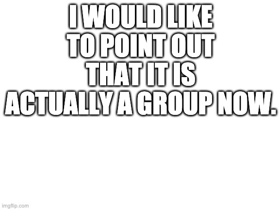 Blank White Template | I WOULD LIKE TO POINT OUT THAT IT IS ACTUALLY A GROUP NOW. | image tagged in blank white template | made w/ Imgflip meme maker