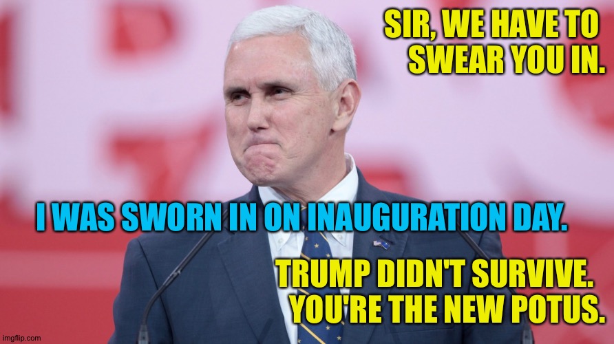 Mike Pence VP | SIR, WE HAVE TO 
SWEAR YOU IN. TRUMP DIDN'T SURVIVE.  
YOU'RE THE NEW POTUS. I WAS SWORN IN ON INAUGURATION DAY. | image tagged in mike pence vp | made w/ Imgflip meme maker