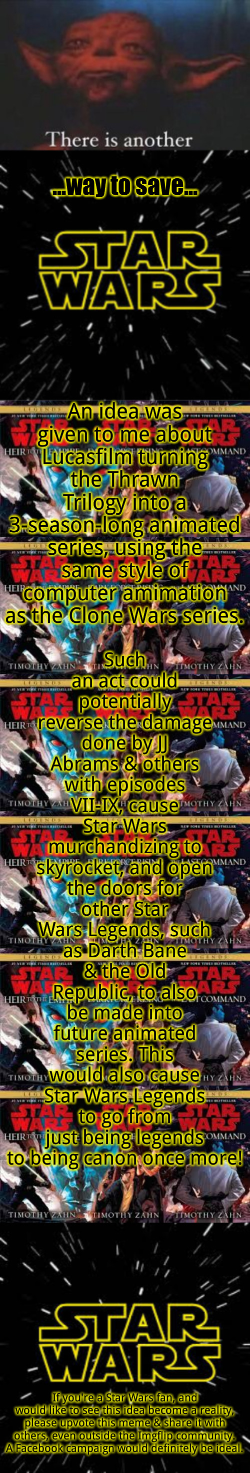 There is another... way to save Star Wars | ...way to save... An idea was given to me about Lucasfilm turning the Thrawn Trilogy into a 3-season-long animated series, using the same style of computer amimation as the Clone Wars series. Such an act could potentially reverse the damage done by JJ Abrams & others with episodes VII-IX, cause Star Wars murchandizing to skyrocket, and open the doors for other Star Wars Legends, such as Darth Bane & the Old Republic, to also be made into future animated series. This would also cause Star Wars Legends to go from just being legends to being canon once more! If you're a Star Wars fan, and would like to see this idea become a reality, please upvote this meme & share it with others, even outside the Imgflip community. A Facebook campaign would definitely be ideal. | image tagged in yoda there is another | made w/ Imgflip meme maker