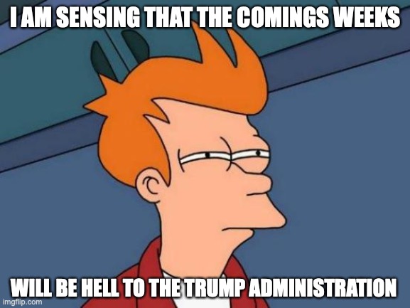 The Trump Administration These Coming Weeks | I AM SENSING THAT THE COMINGS WEEKS; WILL BE HELL TO THE TRUMP ADMINISTRATION | image tagged in memes,futurama fry,trump administration,politics | made w/ Imgflip meme maker