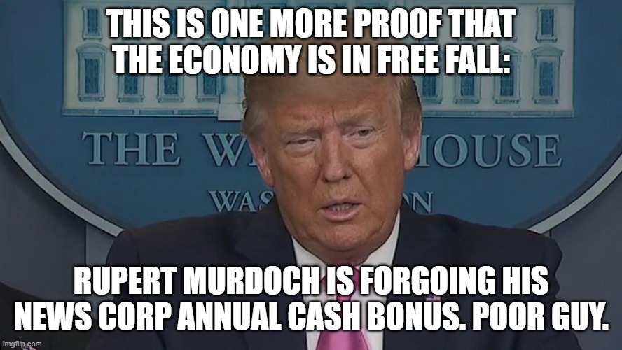 This is one more proof that the economy is in free fall: Rupert Murdoch is forgoing his News Corp annual cash bonus. Poor guy. | THIS IS ONE MORE PROOF THAT THE ECONOMY IS IN FREE FALL:; RUPERT MURDOCH IS FORGOING HIS NEWS CORP ANNUAL CASH BONUS. POOR GUY. | image tagged in if only you knew how bad things really are | made w/ Imgflip meme maker