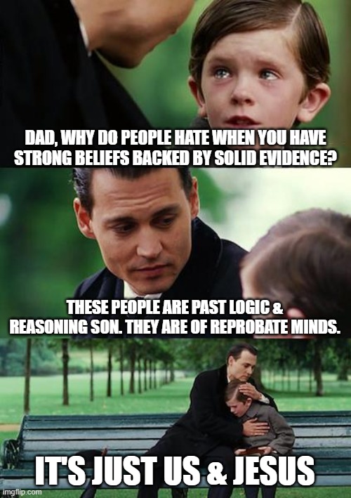 Finding Neverland | DAD, WHY DO PEOPLE HATE WHEN YOU HAVE STRONG BELIEFS BACKED BY SOLID EVIDENCE? THESE PEOPLE ARE PAST LOGIC & REASONING SON. THEY ARE OF REPROBATE MINDS. IT'S JUST US & JESUS | image tagged in memes,finding neverland,jesus,logic,common sense,repent | made w/ Imgflip meme maker