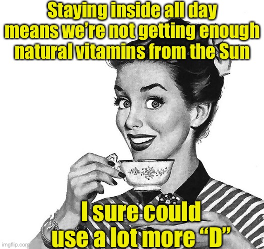 No Such Thing As Getting Too Much “D” | Staying inside all day means we’re not getting enough natural vitamins from the Sun; I sure could use a lot more “D” | image tagged in retro woman teacup,coronavirus,lockdown,dick jokes | made w/ Imgflip meme maker