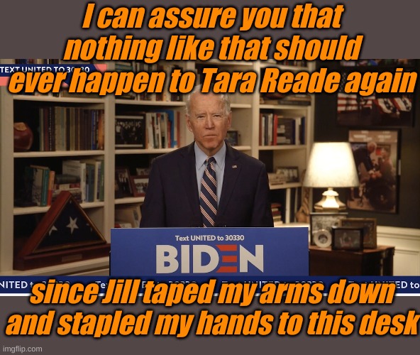 But God love ya, Jill. Would you mind scratchin' my nose and putting my mask back on? | I can assure you that nothing like that should ever happen to Tara Reade again; since Jill taped my arms down and stapled my hands to this desk | image tagged in biden at home | made w/ Imgflip meme maker