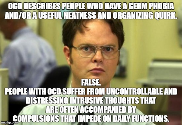 There is Nothing Useful About OCD. #RealOCD | OCD DESCRIBES PEOPLE WHO HAVE A GERM PHOBIA AND/OR A USEFUL NEATNESS AND ORGANIZING QUIRK. FALSE.
PEOPLE WITH OCD SUFFER FROM UNCONTROLLABLE AND DISTRESSING INTRUSIVE THOUGHTS THAT ARE OFTEN ACCOMPANIED BY COMPULSIONS THAT IMPEDE ON DAILY FUNCTIONS. | image tagged in memes,dwight schrute,mental health,anxiety,ocd,obsessive-compulsive | made w/ Imgflip meme maker