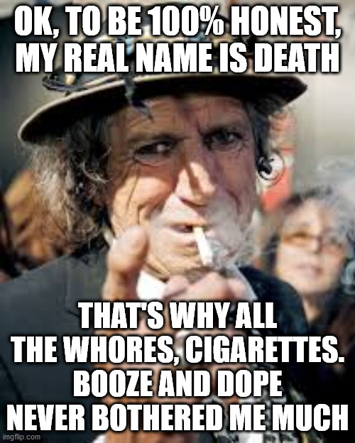 Keith Richards | OK, TO BE 100% HONEST, MY REAL NAME IS DEATH; THAT'S WHY ALL THE WHORES, CIGARETTES. BOOZE AND DOPE NEVER BOTHERED ME MUCH | image tagged in keith richards | made w/ Imgflip meme maker