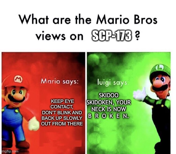 Mario Bros. Views | SCP-173; KEEP EYE CONTACT, DON’T BLINK AND BACK UP SLOWLY OUT FROM THERE; SKIDOO SKIDOKEN, YOUR NECK IS NOW
B  R  O  K  E  N. | image tagged in mario bros views,scp-173 | made w/ Imgflip meme maker