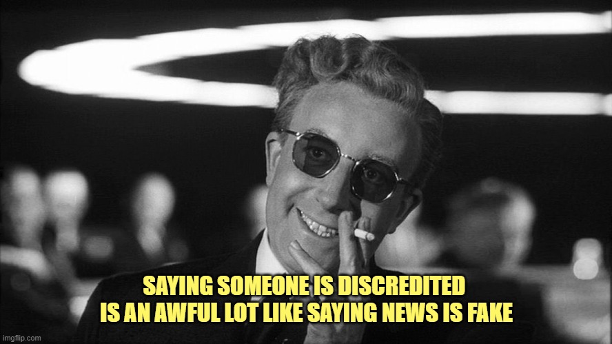 Doctor Strangelove says... | SAYING SOMEONE IS DISCREDITED 
IS AN AWFUL LOT LIKE SAYING NEWS IS FAKE | image tagged in doctor strangelove says | made w/ Imgflip meme maker