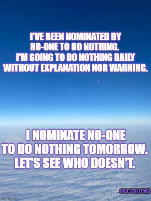 Nothing! | I'VE BEEN NOMINATED BY NO-ONE TO DO NOTHING. 
I'M GOING TO DO NOTHING DAILY WITHOUT EXPLANATION NOR WARNING. I NOMINATE NO-ONE TO DO NOTHING TOMORROW. LET'S SEE WHO DOESN'T. JULIE STRATFORD | image tagged in if you dont know the whole story dont give biased advice | made w/ Imgflip meme maker