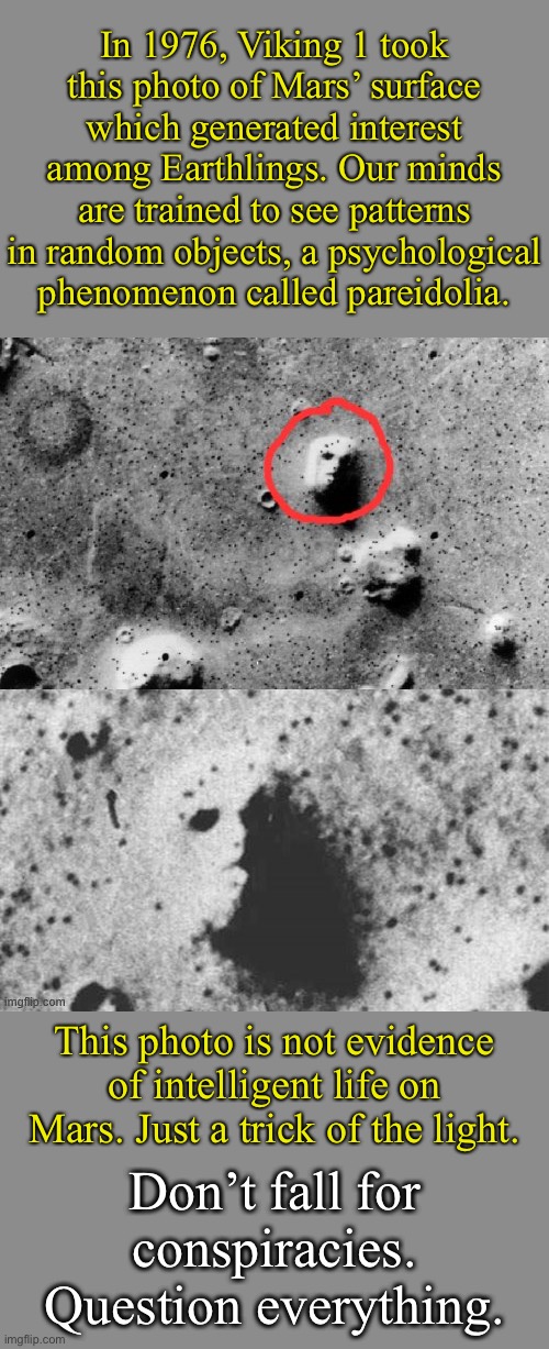 Example of pareidolia, one of the tactics used by conspiracy theorists to suck people in. | In 1976, Viking 1 took this photo of Mars’ surface which generated interest among Earthlings. Our minds are trained to see patterns in random objects, a psychological phenomenon called pareidolia. This photo is not evidence of intelligent life on Mars. Just a trick of the light. Don’t fall for conspiracies. Question everything. | image tagged in mars face photo circled,psychology,conspiracy theory,conspiracy theories,mars,life on mars | made w/ Imgflip meme maker