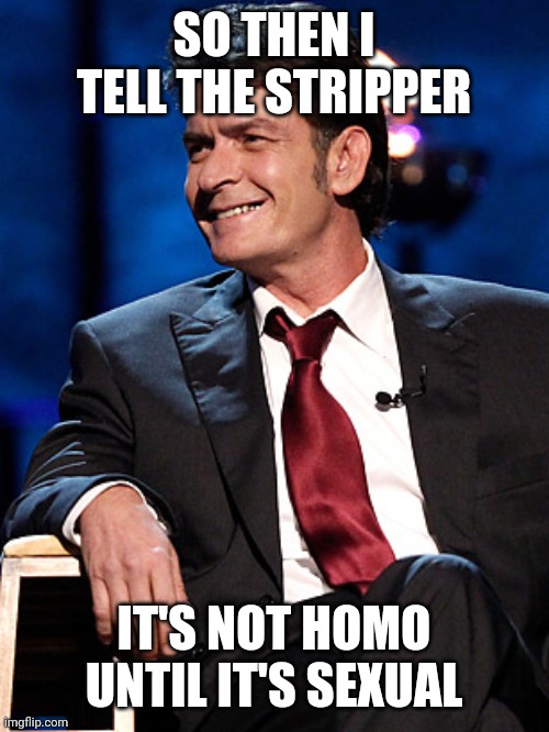 The mind of Charlie Sheen |  SO THEN I TELL THE STRIPPER; IT'S NOT HOMO UNTIL IT'S SEXUAL | image tagged in memes,edgy,funny memes,savage,savage memes,sexual | made w/ Imgflip meme maker