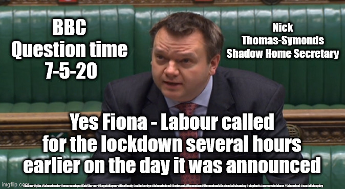 Labour lockdown, Thomas-Symonds | Nick Thomas-Symonds
Shadow Home Secretary; BBC 
Question time 
7-5-20; Yes Fiona - Labour called for the lockdown several hours earlier on the day it was announced; #Labour #gtto #LabourLeader #wearecorbyn #KeirStarmer #AngelaRayner #LisaNandy #cultofcorbyn #labourisdead #toriesout #Momentum #Momentumkids #socialistsunday #stopboris #nevervotelabour #Labourleak #socialistanyday | image tagged in nick thomas-symonds,labourisdead,cultofcorbyn,coronavirus,covid-19,momentum students | made w/ Imgflip meme maker