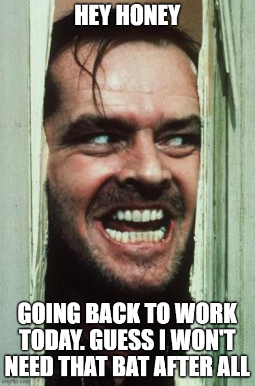 Here's Johnny Meme | HEY HONEY; GOING BACK TO WORK TODAY. GUESS I WON'T NEED THAT BAT AFTER ALL | image tagged in memes,here's johnny | made w/ Imgflip meme maker