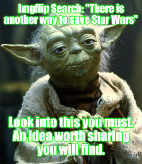 A message to all Imgflip users who are true Star Wars fans - | Imgflip Search: "There is another way to save Star Wars"; Look into this you must.
An idea worth sharing
you will find. | image tagged in memes,star wars yoda | made w/ Imgflip meme maker