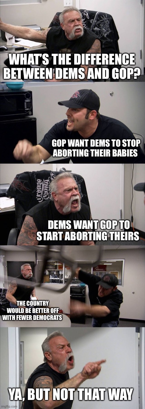 Difference between Republicans and Democrats | WHAT’S THE DIFFERENCE BETWEEN DEMS AND GOP? GOP WANT DEMS TO STOP ABORTING THEIR BABIES; DEMS WANT GOP TO START ABORTING THEIRS; THE COUNTRY WOULD BE BETTER OFF WITH FEWER DEMOCRATS; YA, BUT NOT THAT WAY | image tagged in memes,american chopper argument,democrats,republicans,abortion | made w/ Imgflip meme maker