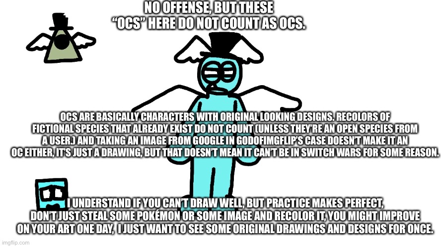 Take your time to read this unnecessary thing. This is just my opinion. | NO OFFENSE, BUT THESE “OCS” HERE DO NOT COUNT AS OCS. OCS ARE BASICALLY CHARACTERS WITH ORIGINAL LOOKING DESIGNS. RECOLORS OF FICTIONAL SPECIES THAT ALREADY EXIST DO NOT COUNT (UNLESS THEY’RE AN OPEN SPECIES FROM A USER.) AND TAKING AN IMAGE FROM GOOGLE IN GODOFIMGFLIP’S CASE DOESN’T MAKE IT AN OC EITHER, IT’S JUST A DRAWING, BUT THAT DOESN’T MEAN IT CAN’T BE IN SWITCH WARS FOR SOME REASON. I UNDERSTAND IF YOU CAN’T DRAW WELL, BUT PRACTICE MAKES PERFECT, DON’T JUST STEAL SOME POKÉMON OR SOME IMAGE AND RECOLOR IT, YOU MIGHT IMPROVE ON YOUR ART ONE DAY,  I JUST WANT TO SEE SOME ORIGINAL DRAWINGS AND DESIGNS FOR ONCE. | made w/ Imgflip meme maker