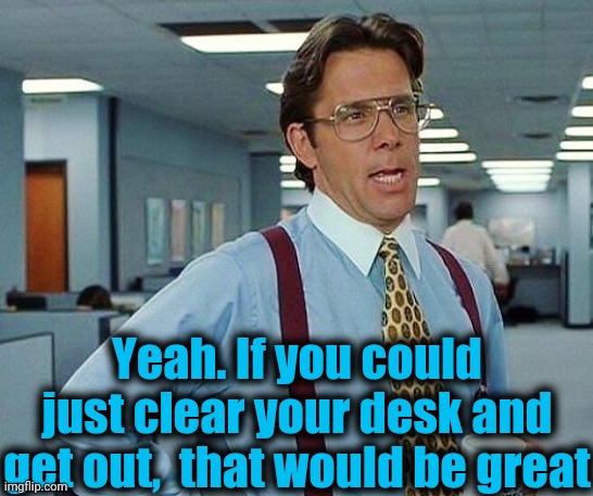 Lumbergh | Yeah. If you could just clear your desk and get out,  that would be great | image tagged in lumbergh | made w/ Imgflip meme maker