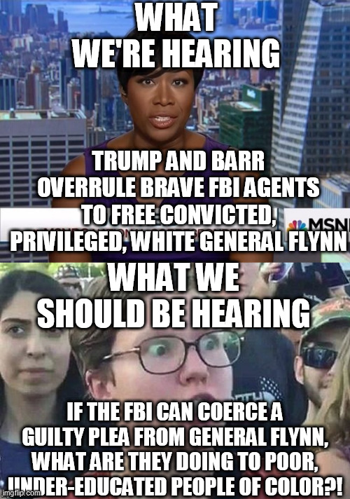 Feds have a 97% conviction rate | WHAT WE'RE HEARING; TRUMP AND BARR OVERRULE BRAVE FBI AGENTS TO FREE CONVICTED, PRIVILEGED, WHITE GENERAL FLYNN; WHAT WE SHOULD BE HEARING; IF THE FBI CAN COERCE A GUILTY PLEA FROM GENERAL FLYNN, WHAT ARE THEY DOING TO POOR, UNDER-EDUCATED PEOPLE OF COLOR?! | image tagged in msnbc joy reid,meme angry woman | made w/ Imgflip meme maker