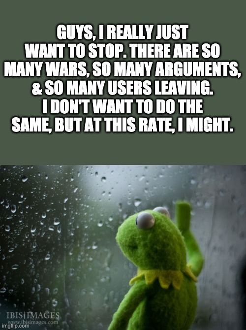 kermit window | GUYS, I REALLY JUST WANT TO STOP. THERE ARE SO MANY WARS, SO MANY ARGUMENTS, & SO MANY USERS LEAVING. I DON'T WANT TO DO THE SAME, BUT AT THIS RATE, I MIGHT. | image tagged in kermit window | made w/ Imgflip meme maker