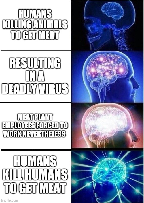 human species at its best | HUMANS KILLING ANIMALS TO GET MEAT; RESULTING IN A DEADLY VIRUS; MEAT PLANT EMPLOYEES FORCED TO WORK NEVERTHELESS; HUMANS KILL HUMANS TO GET MEAT | image tagged in memes,expanding brain,animals,covid-19 | made w/ Imgflip meme maker