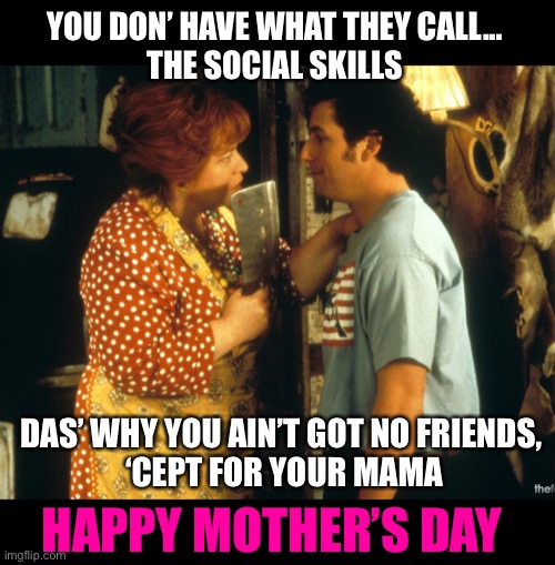 MOTHER’S DAY | YOU DON’ HAVE WHAT THEY CALL...
THE SOCIAL SKILLS; DAS’ WHY YOU AIN’T GOT NO FRIENDS, 
‘CEPT FOR YOUR MAMA; HAPPY MOTHER’S DAY | image tagged in waterboy,mothers day,kathy bates,funny,memes,adam sandler | made w/ Imgflip meme maker