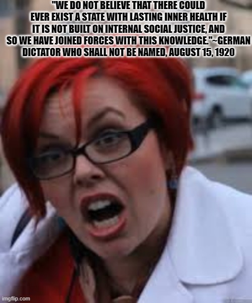 German SJW | "WE DO NOT BELIEVE THAT THERE COULD EVER EXIST A STATE WITH LASTING INNER HEALTH IF IT IS NOT BUILT ON INTERNAL SOCIAL JUSTICE, AND SO WE HAVE JOINED FORCES WITH THIS KNOWLEDGE."~GERMAN DICTATOR WHO SHALL NOT BE NAMED, AUGUST 15, 1920 | image tagged in sjw triggered,adolf hitler,nazis | made w/ Imgflip meme maker