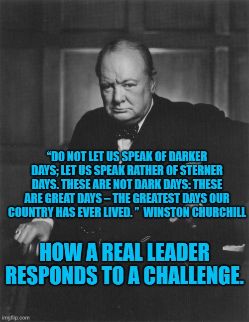 Real Leadersip | “DO NOT LET US SPEAK OF DARKER DAYS; LET US SPEAK RATHER OF STERNER DAYS. THESE ARE NOT DARK DAYS: THESE ARE GREAT DAYS – THE GREATEST DAYS OUR COUNTRY HAS EVER LIVED. ”  WINSTON CHURCHILL; HOW A REAL LEADER RESPONDS TO A CHALLENGE. | image tagged in winston churchill | made w/ Imgflip meme maker