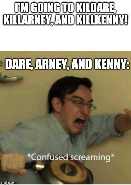confused screaming | I'M GOING TO KILDARE, KILLARNEY, AND KILLKENNY! DARE, ARNEY, AND KENNY: | image tagged in confused screaming | made w/ Imgflip meme maker