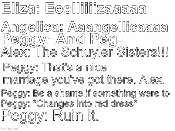 Hamilton Maria Reynolds Conspiracies | Eliza: Eeelliiiizaaaaa; Angelica: Aaangellicaaaa; Peggy: And Peg-; Alex: The Schuyler Sisters!!! Peggy: That's a nice marriage you've got there, Alex. Peggy: Be a shame if something were to
Peggy: *Changes into red dress*; Peggy: Ruin it. | image tagged in blank white template | made w/ Imgflip meme maker