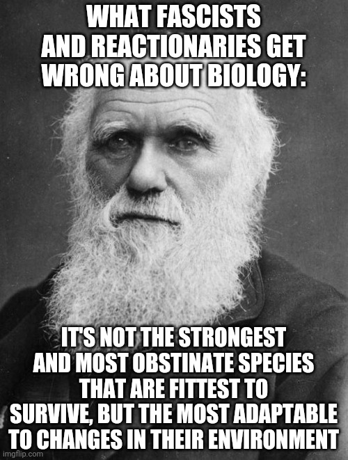 Charles Darwin | WHAT FASCISTS AND REACTIONARIES GET WRONG ABOUT BIOLOGY:; IT'S NOT THE STRONGEST AND MOST OBSTINATE SPECIES THAT ARE FITTEST TO SURVIVE, BUT THE MOST ADAPTABLE TO CHANGES IN THEIR ENVIRONMENT | image tagged in charles darwin,fascism | made w/ Imgflip meme maker