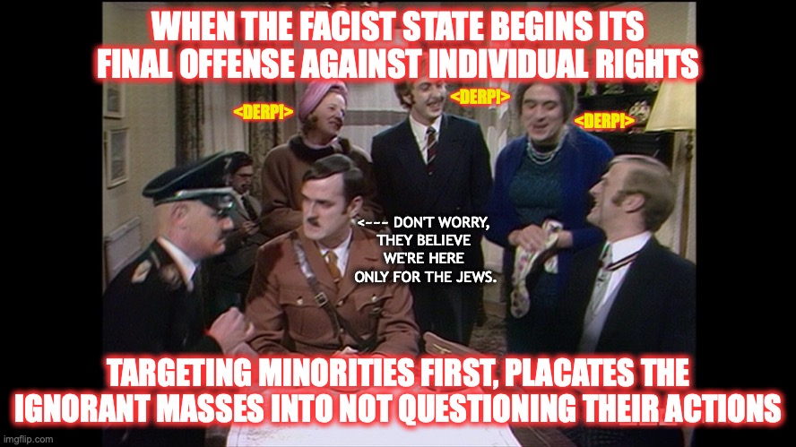 So why are more minorities being arrested for breaking quarantine? | WHEN THE FACIST STATE BEGINS ITS FINAL OFFENSE AGAINST INDIVIDUAL RIGHTS; <DERP!>; <DERP!>; <DERP!>; <~~~ DON'T WORRY, 
THEY BELIEVE 
WE'RE HERE 
ONLY FOR THE JEWS. TARGETING MINORITIES FIRST, PLACATES THE IGNORANT MASSES INTO NOT QUESTIONING THEIR ACTIONS | image tagged in monty python hitler for tea | made w/ Imgflip meme maker