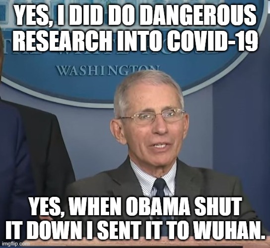 An honest politician? |  YES, I DID DO DANGEROUS RESEARCH INTO COVID-19; YES, WHEN OBAMA SHUT IT DOWN I SENT IT TO WUHAN. | image tagged in dr fauci,covid-19,covid,obama,politics | made w/ Imgflip meme maker