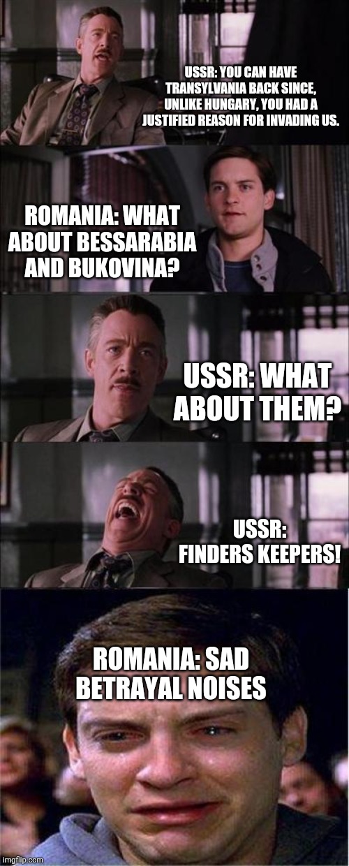 1945 Romania and USSR negociationd be like... | USSR: YOU CAN HAVE TRANSYLVANIA BACK SINCE, UNLIKE HUNGARY, YOU HAD A JUSTIFIED REASON FOR INVADING US. ROMANIA: WHAT ABOUT BESSARABIA AND BUKOVINA? USSR: WHAT ABOUT THEM? USSR: FINDERS KEEPERS! ROMANIA: SAD BETRAYAL NOISES | image tagged in memes,peter parker cry | made w/ Imgflip meme maker