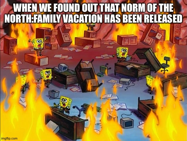 spongebob fire | WHEN WE FOUND OUT THAT NORM OF THE NORTH:FAMILY VACATION HAS BEEN RELEASED | image tagged in spongebob fire | made w/ Imgflip meme maker
