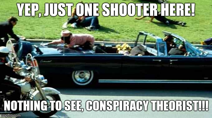 JFK Kennedy assassination Zapruder film | YEP, JUST ONE SHOOTER HERE! NOTHING TO SEE, CONSPIRACY THEORIST!!! | image tagged in jfk kennedy assassination zapruder film | made w/ Imgflip meme maker