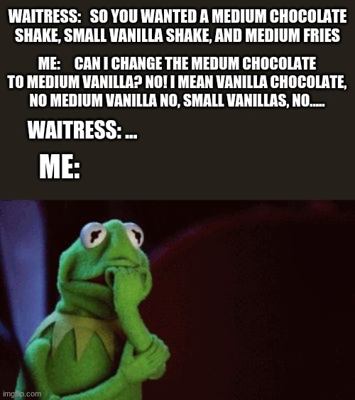 Nervous Kermit | WAITRESS:   SO YOU WANTED A MEDIUM CHOCOLATE SHAKE, SMALL VANILLA SHAKE, AND MEDIUM FRIES; ME:     CAN I CHANGE THE MEDUM CHOCOLATE TO MEDIUM VANILLA? NO! I MEAN VANILLA CHOCOLATE, NO MEDIUM VANILLA NO, SMALL VANILLAS, NO..... WAITRESS: ... ME: | image tagged in nervous kermit | made w/ Imgflip meme maker
