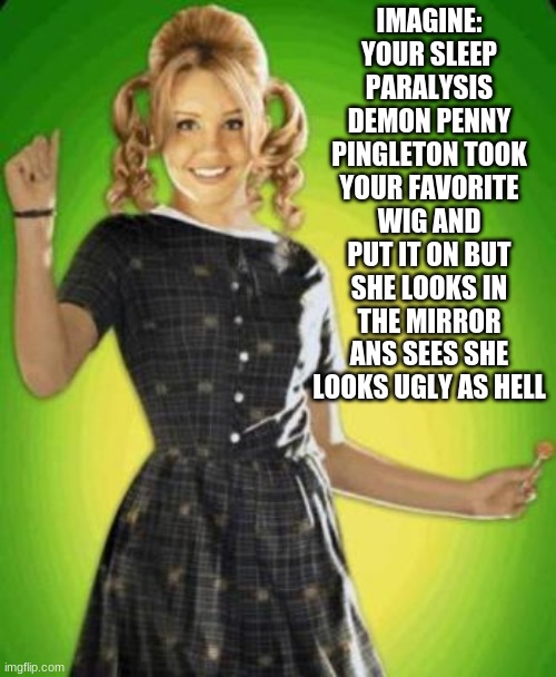 i dunno | IMAGINE:
YOUR SLEEP PARALYSIS DEMON PENNY PINGLETON TOOK YOUR FAVORITE WIG AND PUT IT ON BUT SHE LOOKS IN THE MIRROR ANS SEES SHE LOOKS UGLY AS HELL | image tagged in funny | made w/ Imgflip meme maker