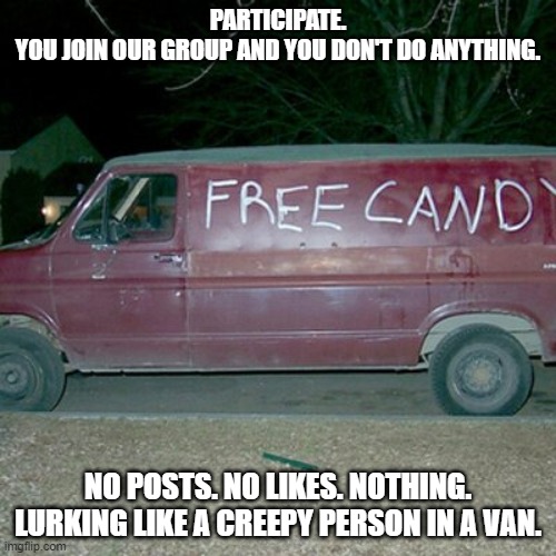 Lurker | PARTICIPATE.
YOU JOIN OUR GROUP AND YOU DON'T DO ANYTHING. NO POSTS. NO LIKES. NOTHING. LURKING LIKE A CREEPY PERSON IN A VAN. | image tagged in perv van,lurker,van,free candy | made w/ Imgflip meme maker
